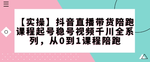 抖音直播带货从0到1全系列陪跑课 涵盖起号稳号千川实操技巧