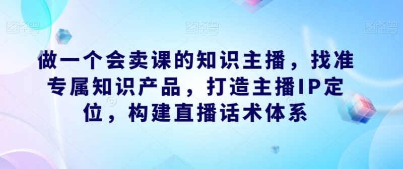 知识主播卖课运营教程:IP打造产品选型及直播话术搭建指南