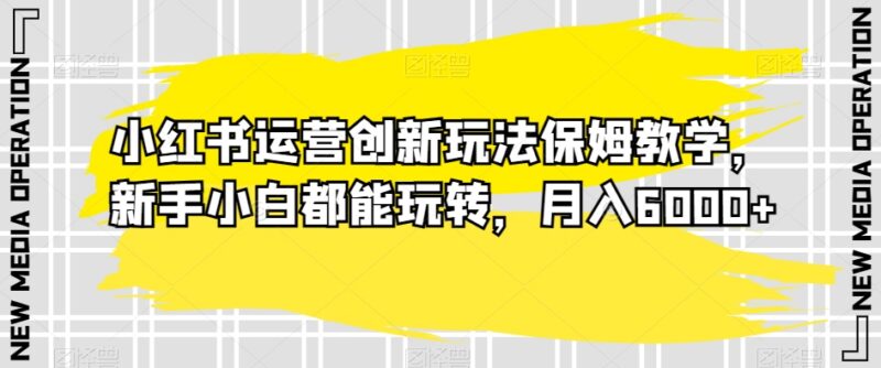 小红书运营创新玩法保姆级教学 新手可上手变现月入6000+