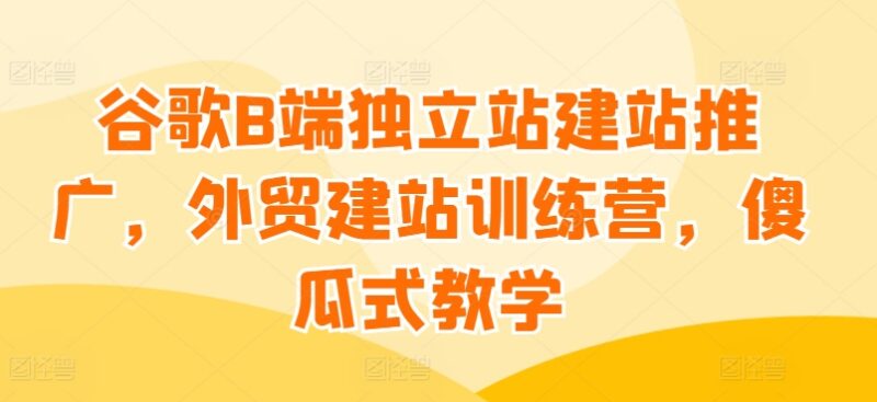 谷歌B端外贸独立站建站推广 零基础傻瓜式全流程教学