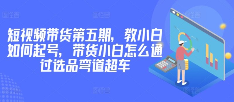 价值2980元短视频带货第五期教程 小白起号选品实操攻略