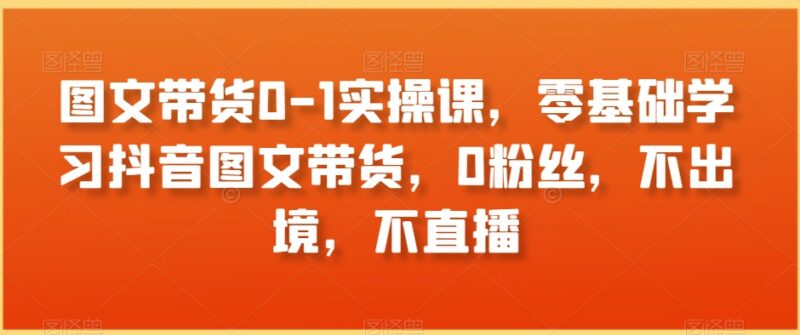 零基础抖音图文带货0-1实操课程 0粉丝无需出镜直播即可上手