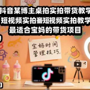 抖音桌拍实拍带货教学 适合宝妈的零基础短视频带货教程-雨叶虚拟资源网