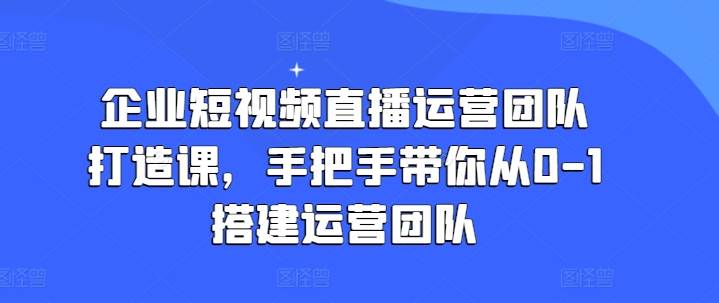 企业短视频直播运营团队打造教程 0到1搭建管理全流程教学