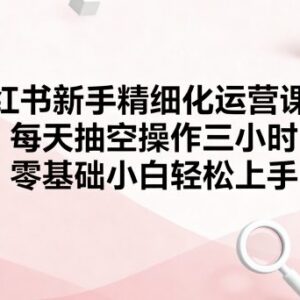 小红书新手精细化运营课程 零基础小白可上手的全流程实操教学-雨叶虚拟资源网