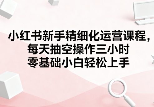 小红书新手精细化运营课程 零基础小白可上手的全流程实操教学