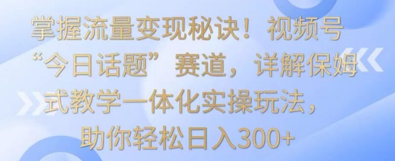 视频号今日话题赛道保姆级教学 全流程实操实现流量变现日入300+