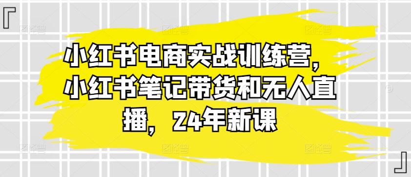 小红书电商实战训练营,小红书笔记带货和无人直播,24年新课