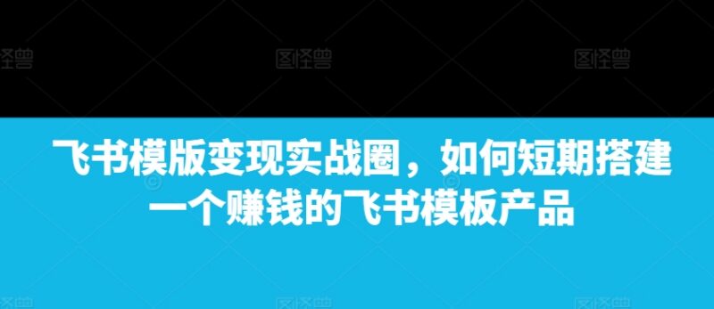 飞书模板变现实战攻略 教你短期搭建可盈利飞书模板产品