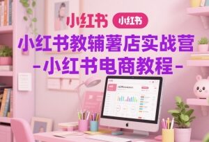 小红书教辅薯店实战营教程 从0到1开店运营全流程教学-雨叶虚拟资源网