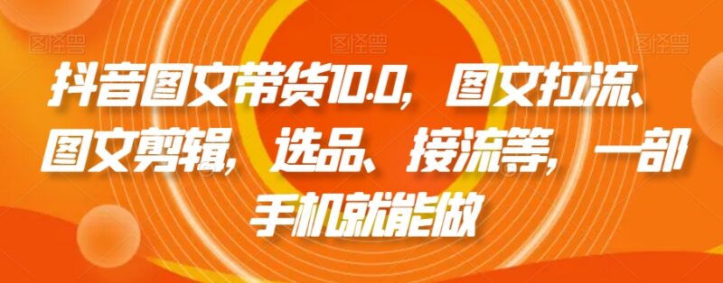 抖音图文带货10.0实操教程 手机可操作含拉流剪辑选品接流全流程