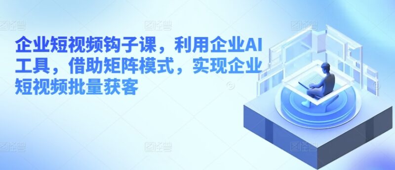 企业短视频钩子运营课 借助AI工具与矩阵模式实现批量获客
