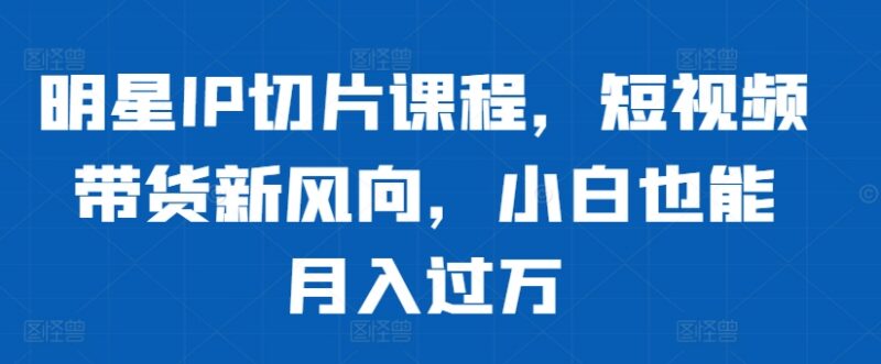 明星IP切片短视频带货全流程教程 零基础小白入门实操指南