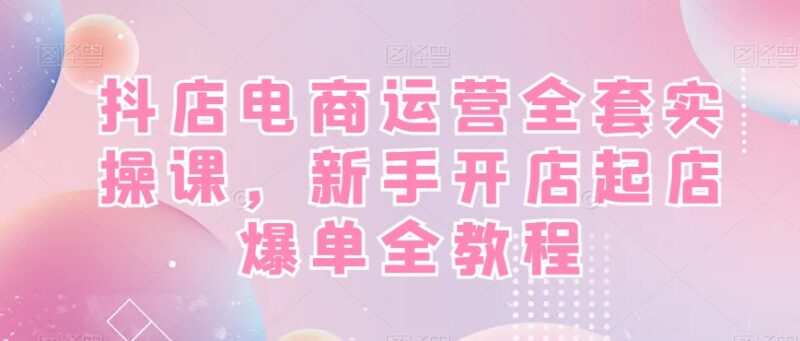 抖音小店运营全套实操教程 新手开店起店爆单全流程指南