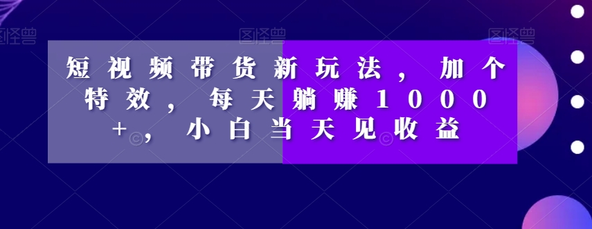 短视频带货新玩法,加个特效,每天躺赚1000+,小白当天见收益【揭秘】