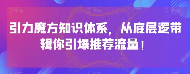引力魔方系统知识体系梳理 从底层逻辑拆解推荐流量引爆方法