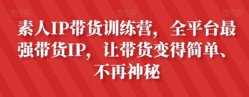 素人IP带货训练营全攻略 从0到1掌握全平台带货运营技巧