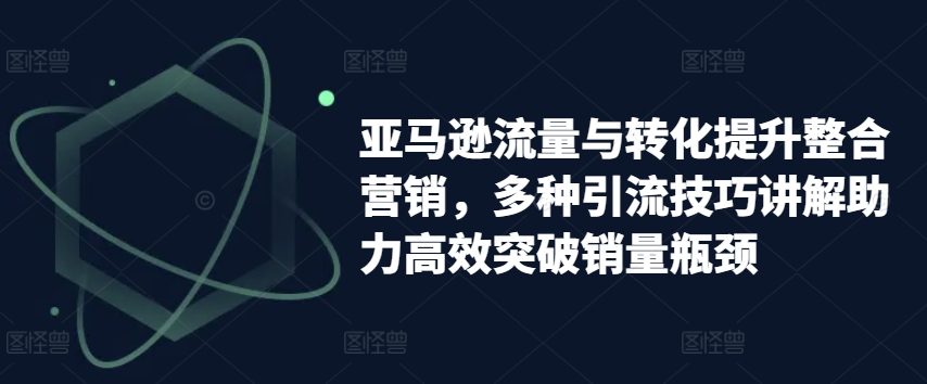 亚马逊流量与转化提升整合营销,多种引流技巧讲解助力高效突破销量瓶颈
