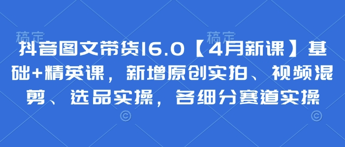 2025抖音图文带货4月新课 0基础多赛道选品实拍混剪实操教学