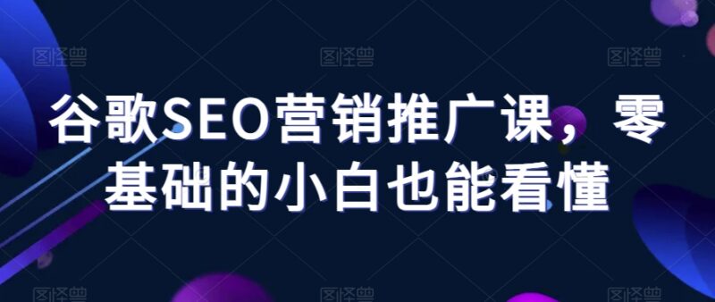 零基础小白可学的谷歌SEO营销推广课 覆盖全模块实操知识点