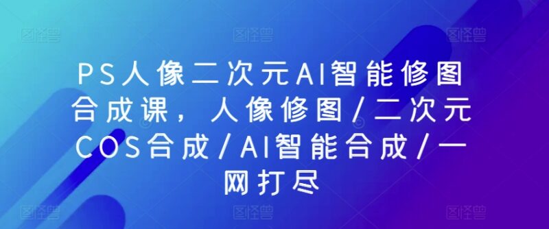 PS人像二次元AI智能修图合成课 初中高全阶段系统学习教程