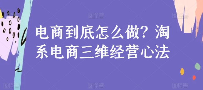 淘系电商怎么运营？三维经营心法及落地实操干货指南