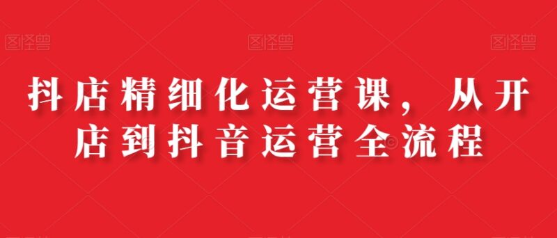 抖店精细化运营全流程课程 从开店到带货全环节实操教学