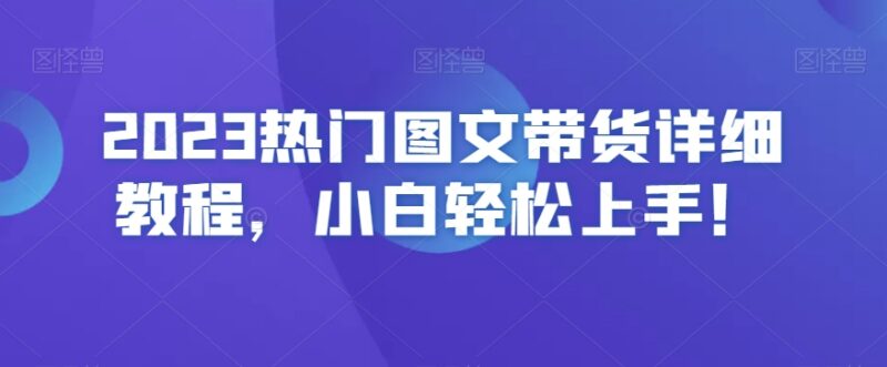 2023热门图文带货实操教程 零基础小白入门全流程指南