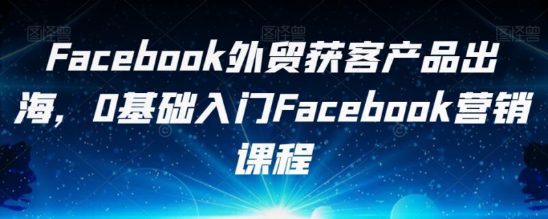 0基础Facebook外贸获客教程 跨境产品出海营销入门课程