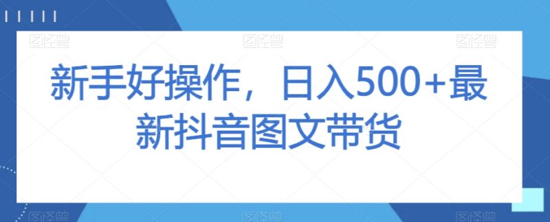 零基础可操作抖音图文带货教程 低门槛日入500玩法全拆解