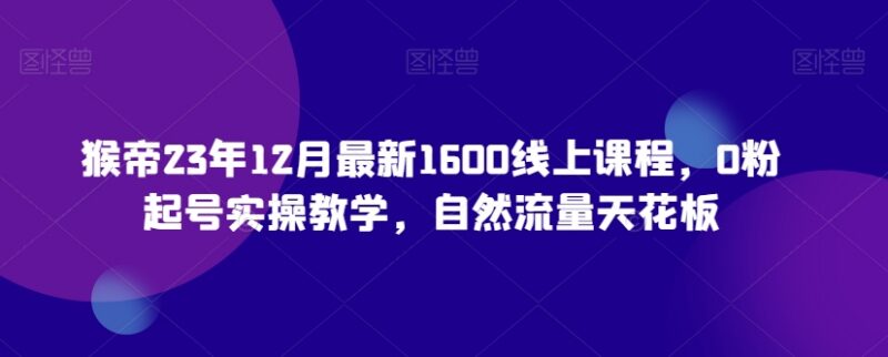猴帝2023年12月最新1600元线上课 0粉起号自然流量实操教学