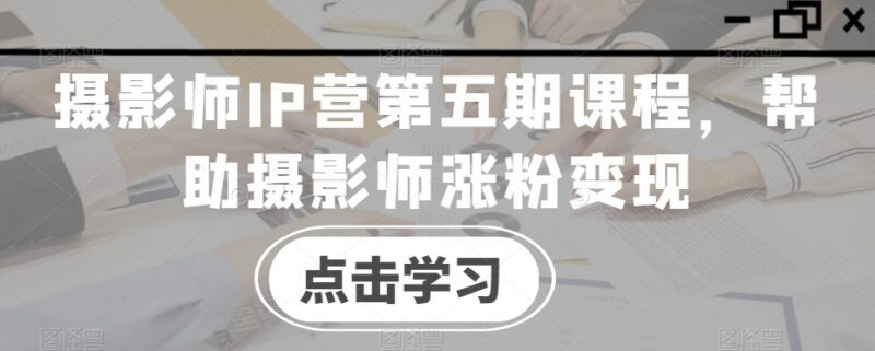摄影师IP营第五期课程 覆盖涨粉接单变现全流程实操教学