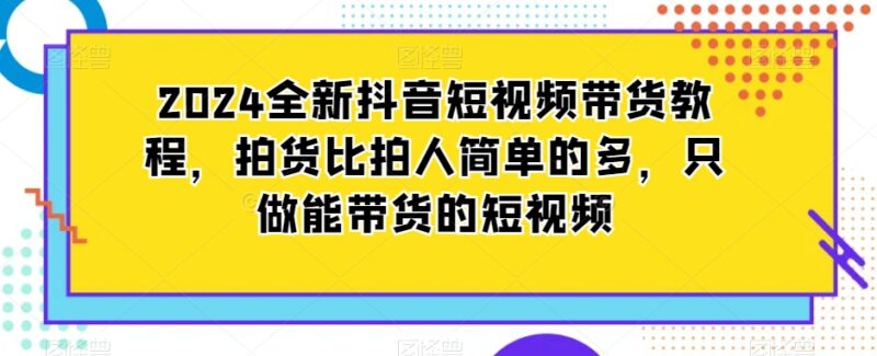 2024全新抖音短视频带货教程 拍货式操作打造高转化带货内容
