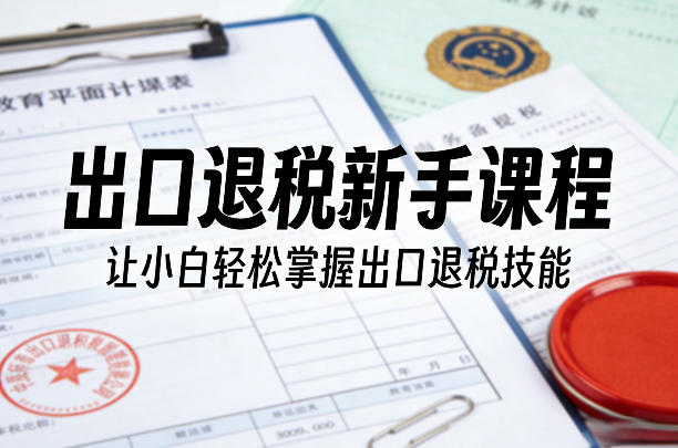 出口退税新手系统课程 零基础小白轻松掌握全流程退税实操技能