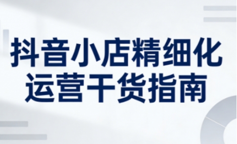 2026年3月新版抖音小店精细化运营指南 助力商家系统提升运营能力
