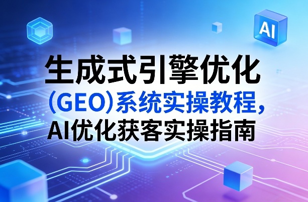 生成式引擎优化GEO系统实操教程 AI优化获客落地操作指南